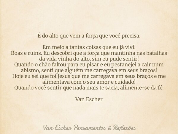 É do alto que vem a força que você precisa. Em meio a tantas coisas que eu já vivi, Boas e ruins. Eu descobri que a força que mantinha nas batalhas da vida vinh... Frase de Van Escher Pensamentos  Reflexões.