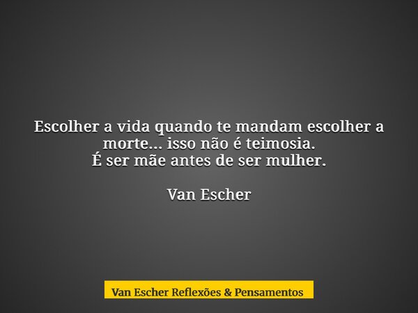 Escolher a vida quando te mandam escolher a morte... isso não é teimosia. É ser mãe antes de ser mulher. Van Escher... Frase de Van Escher Reflexões  Pensamentos.