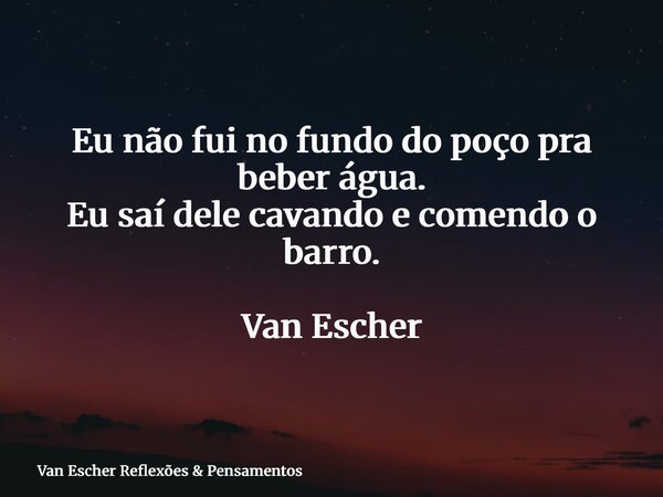 Eu não fui no fundo do poço pra beber água. Eu saí dele cavando e comendo o barro. Van Escher... Frase de Van Escher Reflexões  Pensamentos.