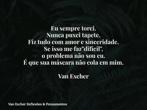 Eu sempre torci. Nunca puxei tapete. Fiz tudo com amor e sinceridade. Se isso me faz "difícil", o problema não sou eu. É que sua máscara não cola em m... Frase de Van Escher Reflexões  Pensamentos.