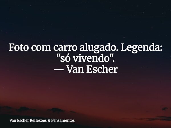 Foto com carro alugado. Legenda: "só vivendo". — Van Escher... Frase de Van Escher Reflexões  Pensamentos.