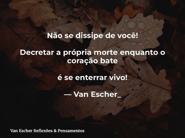 Não se dissipe de você! Decretar a própria morte enquanto o coração bate é se enterrar vivo! — Van Escher_... Frase de Van Escher Reflexões  Pensamentos.