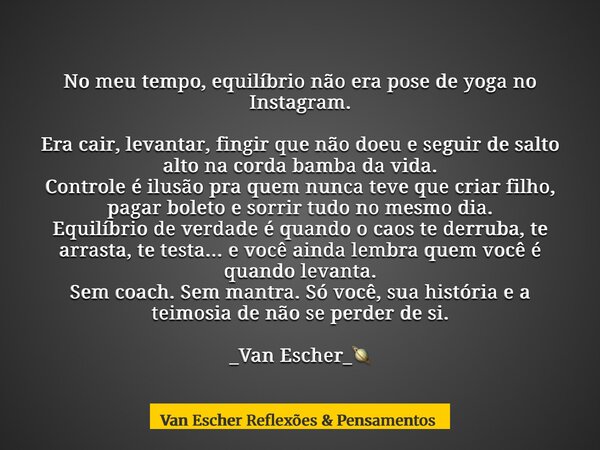 No meu tempo, equilíbrio não era pose de yoga no Instagram. Era cair, levantar, fingir que não doeu e seguir de salto alto na corda bamba da vida. Controle é il... Frase de Van Escher Reflexões Pensamentos.