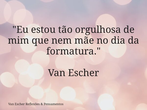 "Eu estou tão orgulhosa de mim que nem mãe no dia da formatura." Van Escher... Frase de Van Escher Reflexões  Pensamentos.