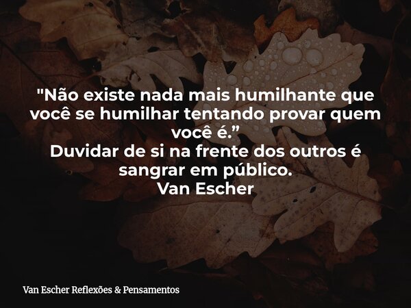 "Não existe nada mais humilhante que você se humilhar tentando provar quem você é.” Duvidar de si na frente dos outros é sangrar em público. Van Escher... Frase de Van Escher Reflexões  Pensamentos.