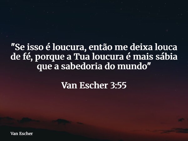 "Se isso é loucura, então me deixa louca de fé, porque a Tua loucura é mais sábia que a sabedoria do mundo" Van Escher 3:55... Frase de Van Escher.