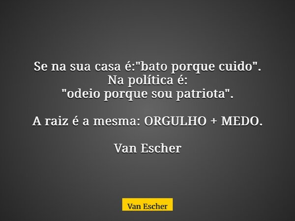 Se na sua casa é: "bato porque cuido". Na política é: "odeio porque sou patriota". A raiz é a mesma: ORGULHO + MEDO. Van Escher... Frase de Van Escher.