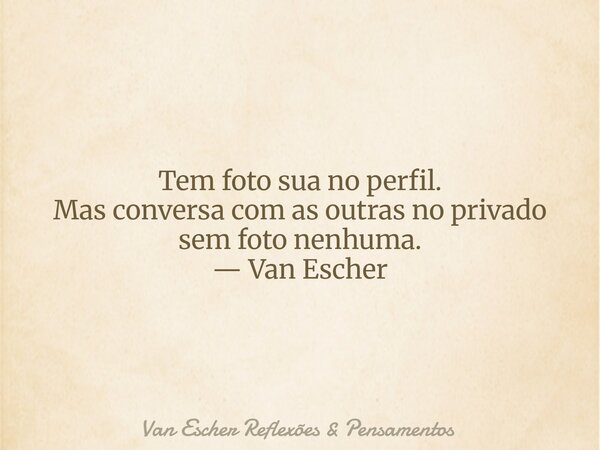 Tem foto sua no perfil. Mas conversa com as outras no privado sem foto nenhuma. — Van Escher... Frase de Van Escher Reflexões  Pensamentos.