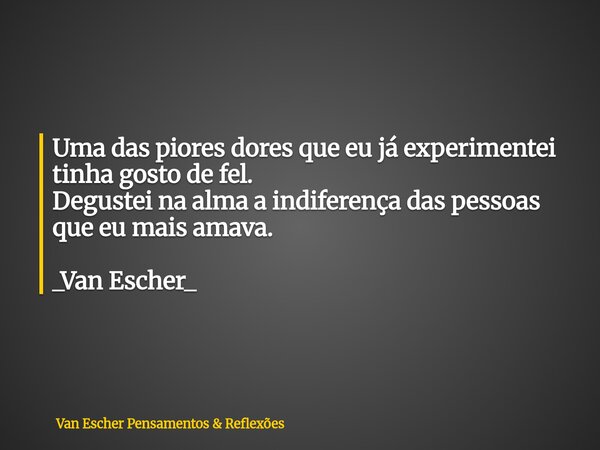 Uma das piores dores que eu já experimentei tinha gosto de fel. Degustei na alma a indiferença das pessoas que eu mais amava. _Van Escher_... Frase de Van Escher Pensamentos  Reflexões.