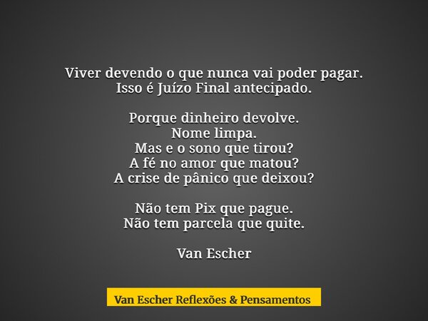 Viver devendo o que nunca vai poder pagar. Isso é Juízo Final antecipado. Porque dinheiro devolve. Nome limpa. Mas e o sono que tirou? A fé no amor que matou? A... Frase de Van Escher Reflexões  Pensamentos.