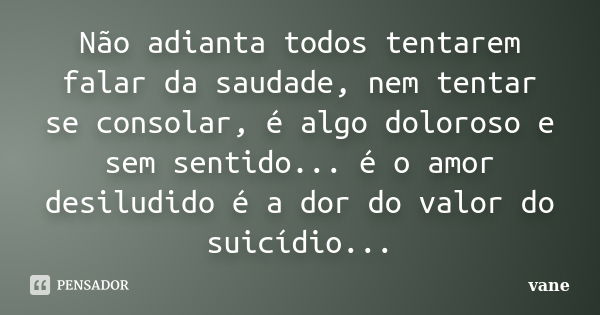 Não adianta todos tentarem falar da saudade, nem tentar se consolar, é algo doloroso e sem sentido... é o amor desiludido é a dor do valor do suicídio...... Frase de vane.