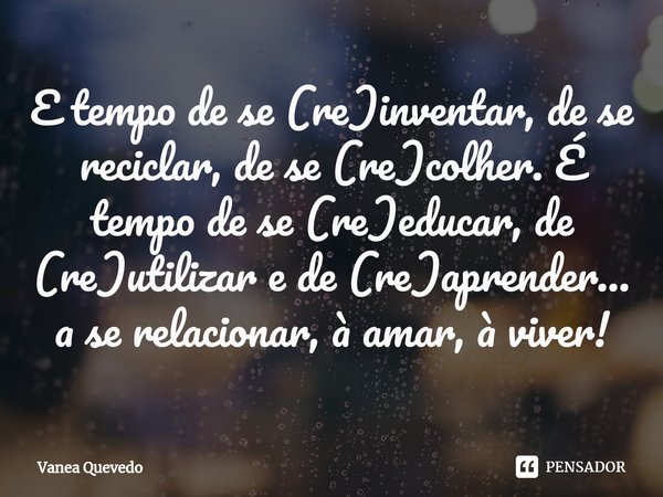 ⁠E tempo de se (re)inventar, de se reciclar, de se (re)colher. É tempo de se (re)educar, de (re)utilizar e de (re)aprender... a se relacionar, à amar, à viver!... Frase de Vanea Quevedo.