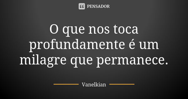 O que nos toca profundamente é um milagre que permanece.... Frase de Vanelkian.