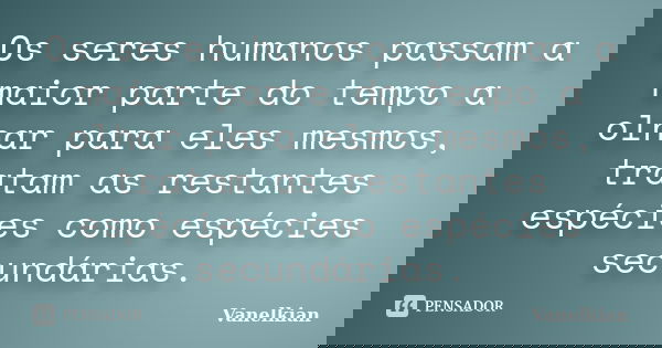Os seres humanos passam a maior parte do tempo a olhar para eles mesmos, tratam as restantes espécies como espécies secundárias.... Frase de Vanelkian.
