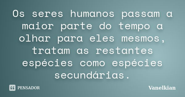 Os seres humanos passam a maior parte do tempo a olhar para eles mesmos, tratam as restantes espécies como espécies secundárias.... Frase de Vanelkian.