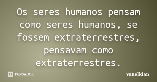 Os seres humanos pensam como seres humanos, se fossem extraterrestres, pensavam como extraterrestres.... Frase de Vanelkian.