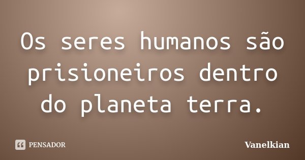 Os seres humanos são prisioneiros dentro do planeta terra.... Frase de Vanelkian.