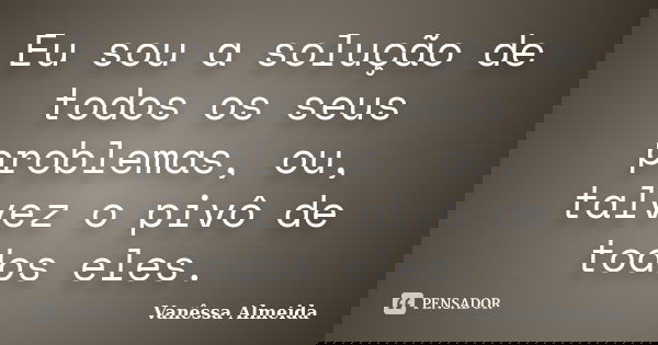 Eu sou a solução de todos os seus problemas, ou, talvez o pivô de todos eles.... Frase de Vanêssa Almeida.