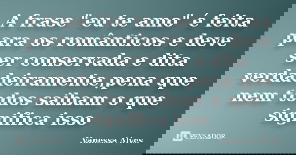 A frase "eu te amo" é feita para os românticos e deve ser conservada e dita verdadeiramente,pena que nem todos saibam o que significa isso... Frase de Vanessa Alves.