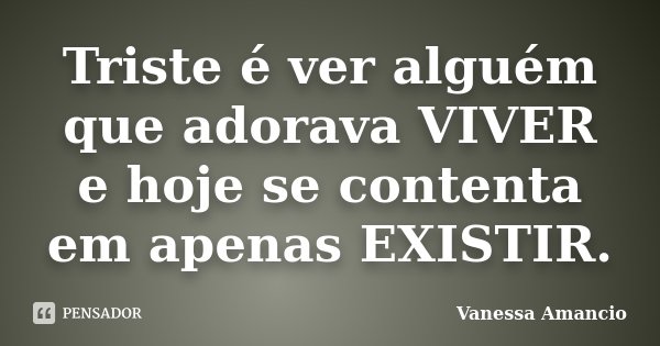 Triste é ver alguém que adorava VIVER e hoje se contenta em apenas EXISTIR.... Frase de Vanessa Amancio.