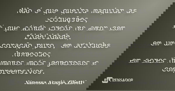 Não é que queira maquiar as situações, é que ainda creio no amor com fidelidade, em um coração puro, em atitudes honestas, em seres humanos mais generosos e com... Frase de Vanessa Araújo Zibetti.