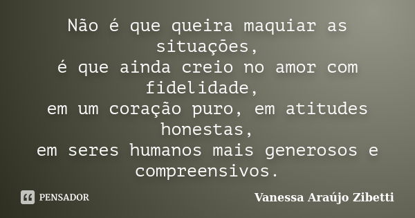 Não é que queira maquiar as situações, é que ainda creio no amor com fidelidade, em um coração puro, em atitudes honestas, em seres humanos mais generosos e com... Frase de Vanessa Araújo Zibetti.