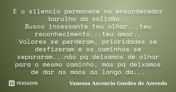 E o silencio permanece no ensurdecedor barulho da solidão.. Busco incessante teu olhar...teu reconhecimento...teu amor.. Valores se perderam, prioridades se des... Frase de Vanessa Ascencio Guedes de Azevedo.