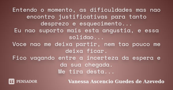 Entendo o momento, as dificuldades mas nao encontro justificativas para tanto desprezo e esquecimento... Eu nao suporto mais esta angustia, e essa solidao... Vo... Frase de Vanessa Ascencio Guedes de Azevedo.