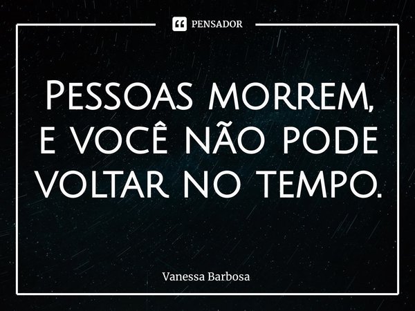 ⁠Pessoas morrem, e você não pode voltar no tempo.... Frase de Vanessa Barbosa.
