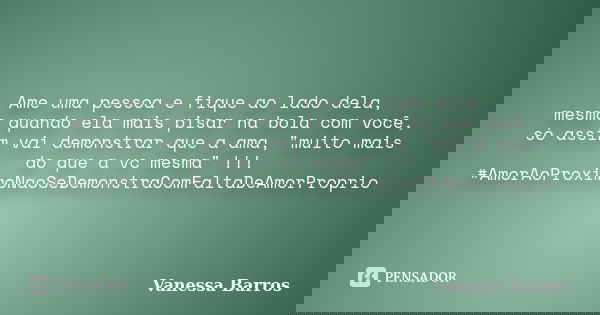 Ame uma pessoa e fique ao lado dela, mesmo quando ela mais pisar na bola com você, só assim vai demonstrar que a ama, "muito mais do que a vc mesma" !... Frase de Vanessa Barros.