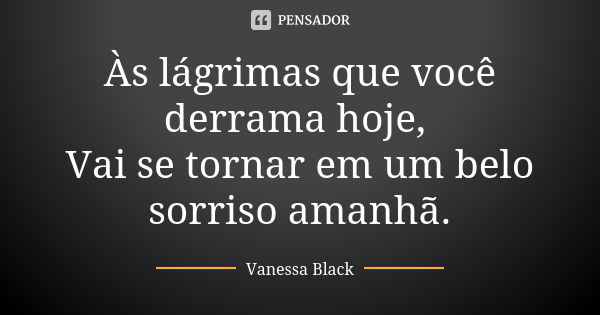 Às lágrimas que você derrama hoje, Vai se tornar em um belo sorriso amanhã.... Frase de Vanessa Black.