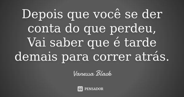 Depois que você se der conta do que perdeu, Vai saber que é tarde demais para correr atrás.... Frase de Vanessa Black.