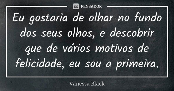 Eu gostaria de olhar no fundo dos seus olhos, e descobrir que de vários motivos de felicidade, eu sou a primeira.... Frase de Vanessa Black.