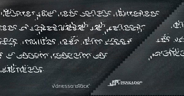 Mesmo que nós seres humanos temos a capacidade de pensar, ás vezes, muitos não tem essa prática, e assim nascem as idiotices.... Frase de Vanessa Black.