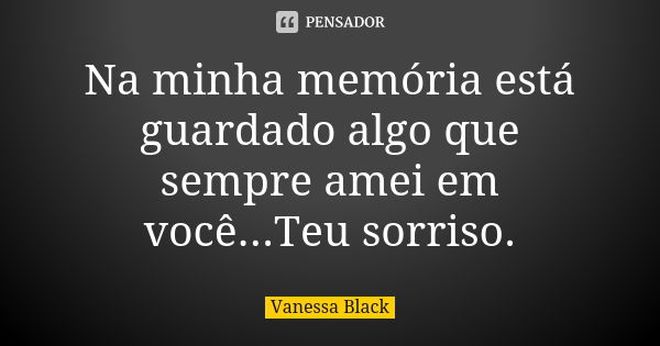 Na minha memória está guardado algo que sempre amei em você...Teu sorriso.... Frase de Vanessa Black.