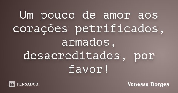 Um pouco de amor aos corações petrificados, armados, desacreditados, por favor!... Frase de Vanessa Borges.