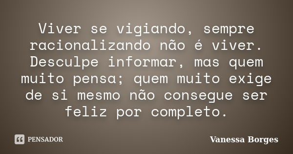 Viver se vigiando, sempre racionalizando não é viver. Desculpe informar, mas quem muito pensa; quem muito exige de si mesmo não consegue ser feliz por completo.... Frase de Vanessa Borges.