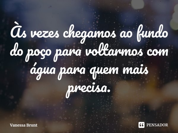 ⁠Às vezes chegamos ao fundo do poço para voltarmos com água para quem mais precisa.... Frase de Vanessa Brunt.