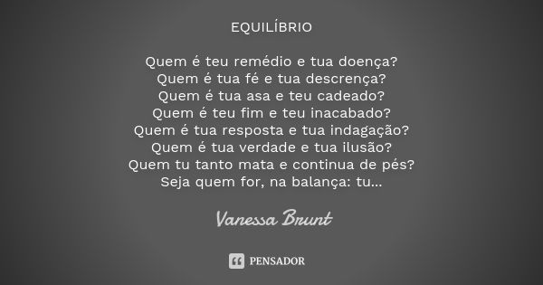 EQUILÍBRIO Quem é teu remédio e tua doença? Quem é tua fé e tua descrença? Quem é tua asa e teu cadeado? Quem é teu fim e teu inacabado? Quem é tua resposta e t... Frase de Vanessa Brunt.