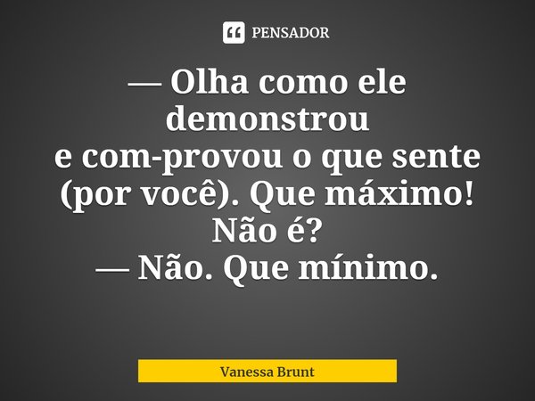 ⁠— Olha como ele demonstrou
e com-provou o que sente (por você). Que máximo!
Não é?
— Não. Que mínimo.... Frase de Vanessa Brunt.