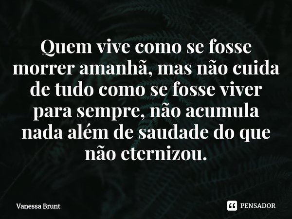 ⁠Quem vive como se fosse morrer amanhã, mas não cuida de tudo como se fosse viver para sempre, não acumula nada além de saudade do que não eternizou.... Frase de Vanessa Brunt.