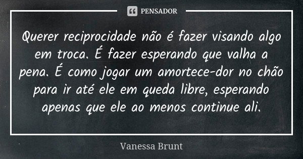 Querer reciprocidade não é fazer visando algo em troca. É fazer esperando que valha a pena. É como jogar um amortece-dor no chão para ir até ele em queda libre,... Frase de Vanessa Brunt.