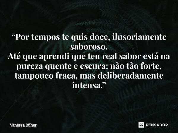 ⁠Café “Por tempos te quis doce, ilusoriamente saboroso. Até que aprendi que teu real sabor está na pureza quente e escura: não tão forte, tampouco fraca, mas de... Frase de Vanessa Büher.