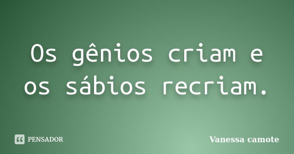 Os gênios criam e os sábios recriam.... Frase de Vanessa Camote.