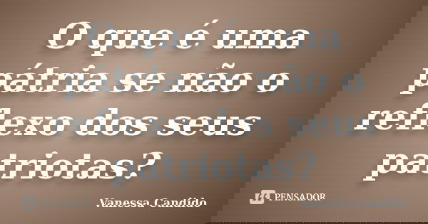 O que é uma pátria se não o reflexo dos seus patriotas?... Frase de Vanessa Candido.