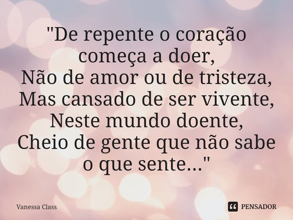 ⁠"De repente o coração começa a doer,
Não de amor ou de tristeza,
Mas cansado de ser vivente,
Neste mundo doente,
Cheio de gente que não sabe o que sente..... Frase de Vanessa Class.