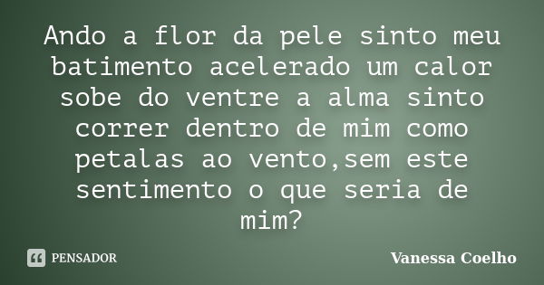 Ando a flor da pele sinto meu batimento acelerado um calor sobe do ventre a alma sinto correr dentro de mim como petalas ao vento,sem este sentimento o que seri... Frase de Vanessa Coelho.