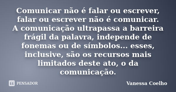 Comunicar não é falar ou escrever, falar ou escrever não é comunicar. A comunicação ultrapassa a barreira frágil da palavra, independe de fonemas ou de símbolos... Frase de Vanessa Coelho.