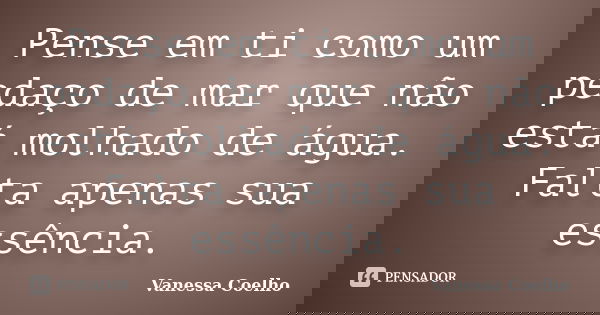 Pense em ti como um pedaço de mar que não está molhado de água. Falta apenas sua essência.... Frase de Vanessa Coelho.