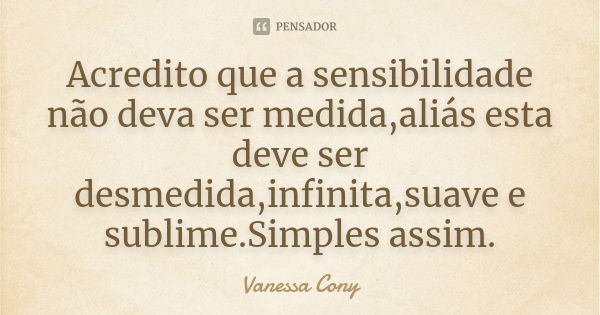 Acredito que a sensibilidade não deva ser medida,aliás esta deve ser desmedida,infinita,suave e sublime.Simples assim.... Frase de Vanessa Cony.